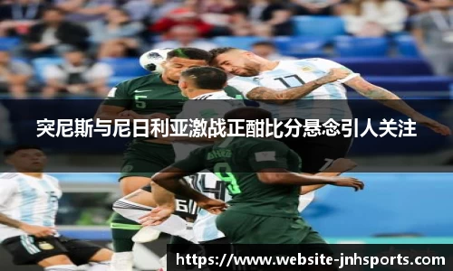 突尼斯与尼日利亚激战正酣比分悬念引人关注